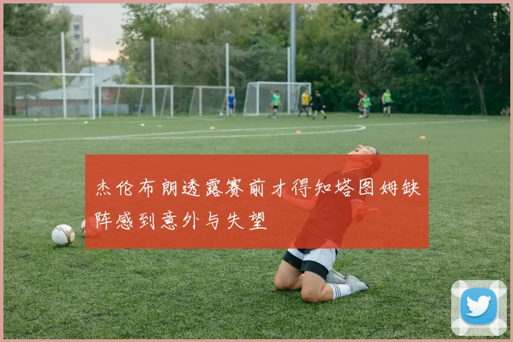 杰伦布朗透露赛前才得知塔图姆缺阵感到意外与失望