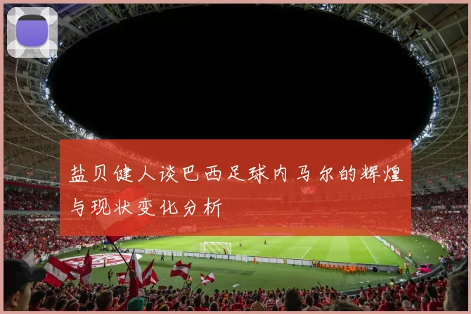 盐贝健人谈巴西足球内马尔的辉煌与现状变化分析