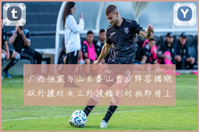 广西恒宸与山东泰山首发阵容揭晓双外援对决三外援精彩对抗即将上演