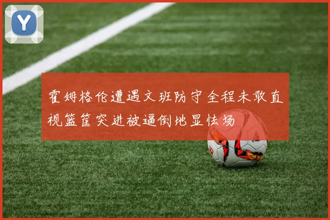 霍姆格伦遭遇文班防守全程未敢直视篮筐突进被逼倒地显怯场