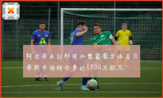 阿尔蒂米拉即将加盟葡萄牙体育贝蒂斯中场转会费达1800万欧元