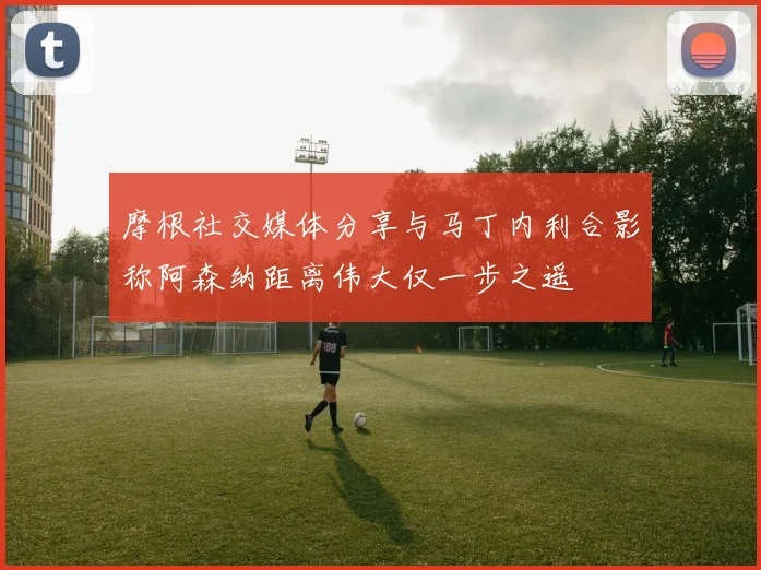 摩根社交媒体分享与马丁内利合影称阿森纳距离伟大仅一步之遥