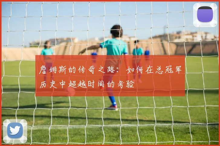 詹姆斯的传奇之路：如何在总冠军历史中超越时间的考验
