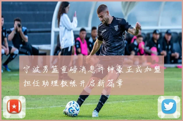宁波男篮重磅消息许钟豪正式加盟担任助理教练开启新篇章