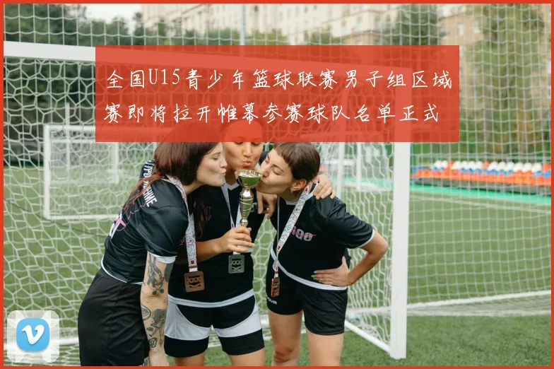 全国U15青少年篮球联赛男子组区域赛即将拉开帷幕参赛球队名单正式公布