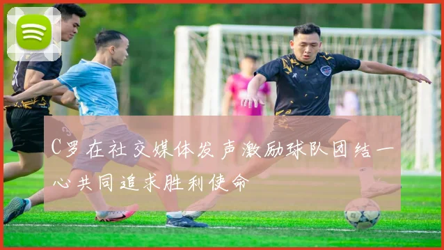 C罗在社交媒体发声激励球队团结一心共同追求胜利使命