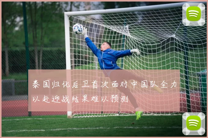 泰国归化后卫首次面对中国队全力以赴迎战结果难以预测