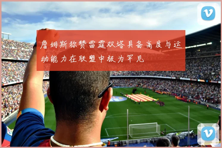 詹姆斯称赞雷霆双塔具备高度与运动能力在联盟中极为罕见