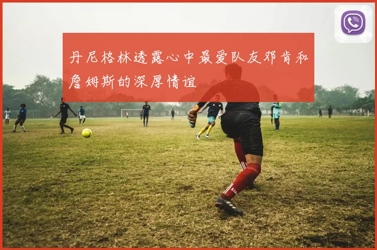 丹尼格林透露心中最爱队友邓肯和詹姆斯的深厚情谊