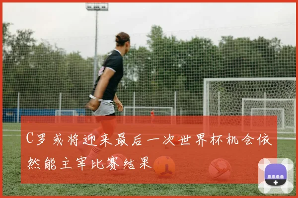 C罗或将迎来最后一次世界杯机会依然能主宰比赛结果