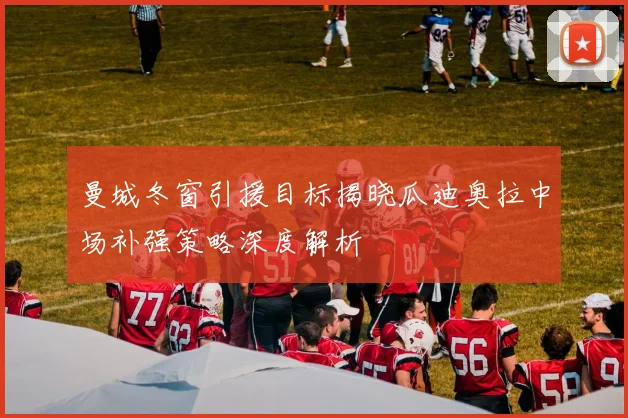 曼城冬窗引援目标揭晓瓜迪奥拉中场补强策略深度解析