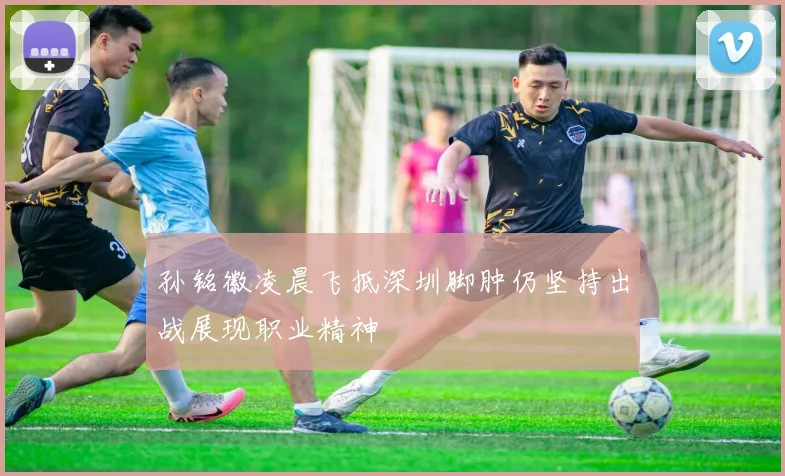 孙铭徽凌晨飞抵深圳脚肿仍坚持出战展现职业精神