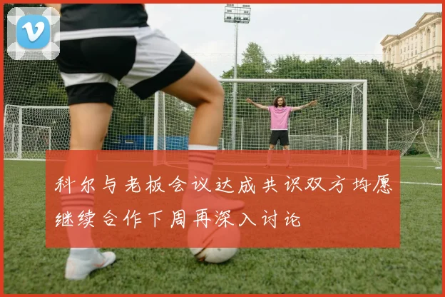 科尔与老板会议达成共识双方均愿继续合作下周再深入讨论