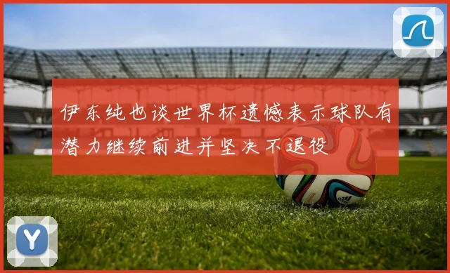 伊东纯也谈世界杯遗憾表示球队有潜力继续前进并坚决不退役