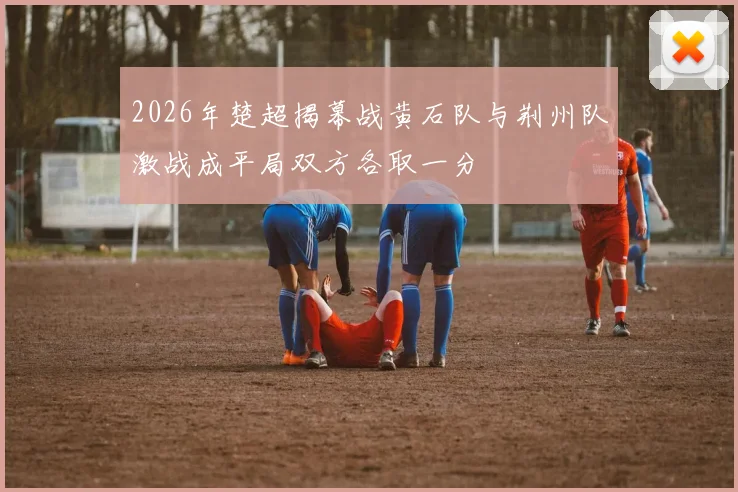 2026年楚超揭幕战黄石队与荆州队激战成平局双方各取一分
