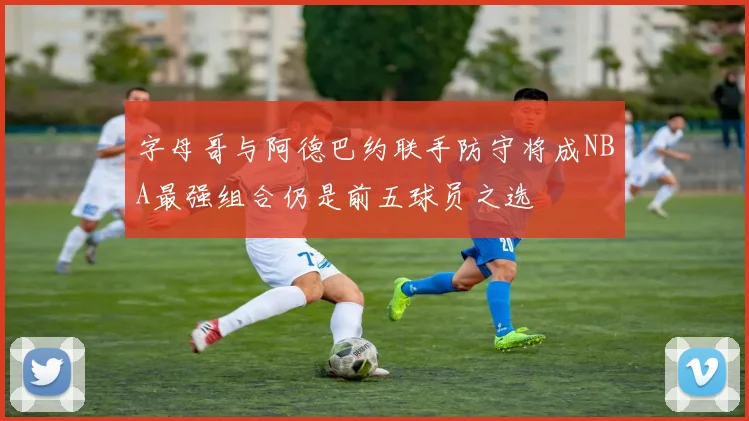 字母哥与阿德巴约联手防守将成NBA最强组合仍是前五球员之选