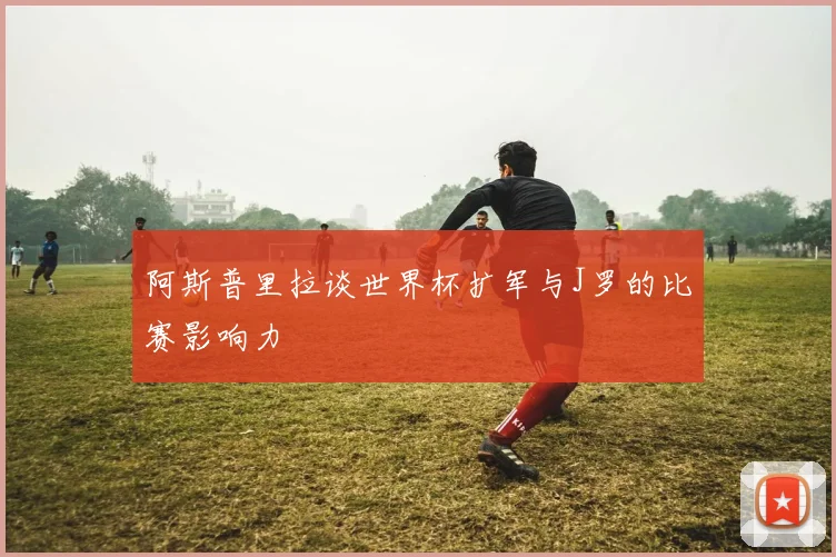 阿斯普里拉谈世界杯扩军与J罗的比赛影响力
