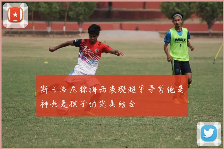 斯卡洛尼称梅西表现超乎寻常他是神也是孩子的完美结合