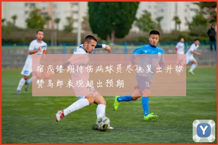 宿茂臻期待伤病球员尽快复出并称赞乌郎表现超出预期