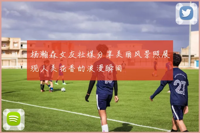 杨瀚森女友社媒分享美丽风景照展现人美花香的浪漫瞬间