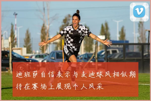 迪班萨自信表示与麦迪球风相似期待在赛场上展现个人风采