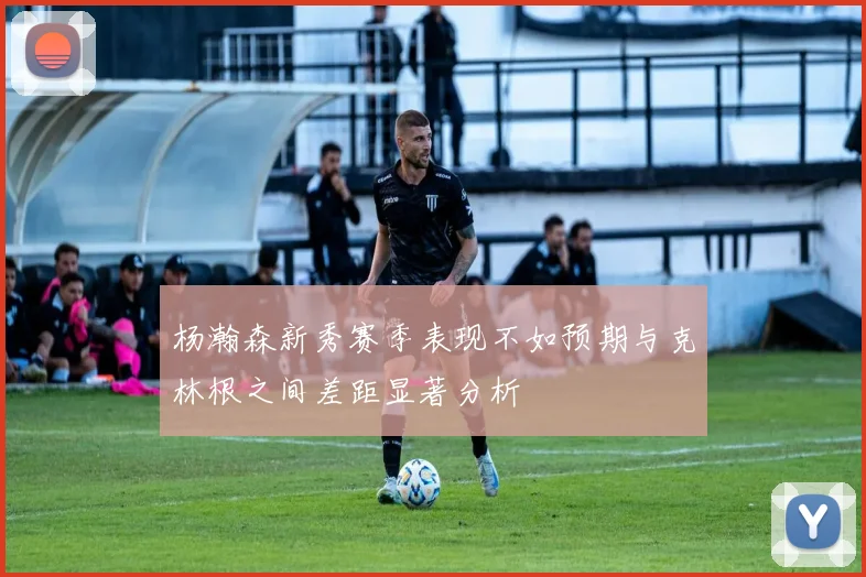 杨瀚森新秀赛季表现不如预期与克林根之间差距显著分析