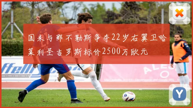 国米与那不勒斯争夺22岁右翼卫哈莱利圣吉罗斯标价2500万欧元