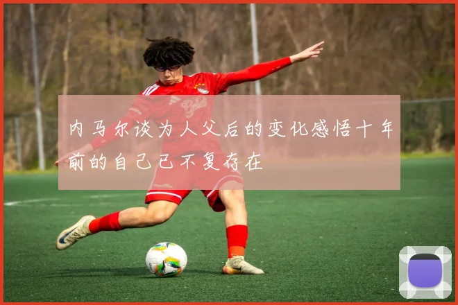 内马尔谈为人父后的变化感悟十年前的自己已不复存在