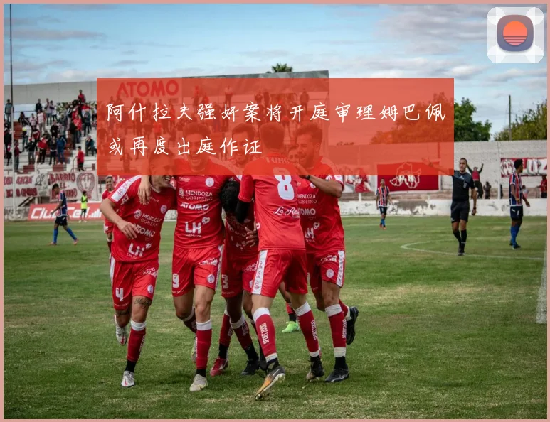 阿什拉夫强奸案将开庭审理姆巴佩或再度出庭作证
