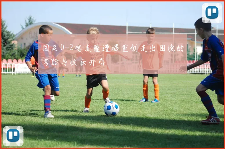 国足0-2喀麦隆遭遇重创走出困境的考验与收获并存