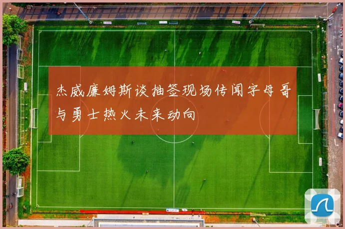 杰威廉姆斯谈抽签现场传闻字母哥与勇士热火未来动向