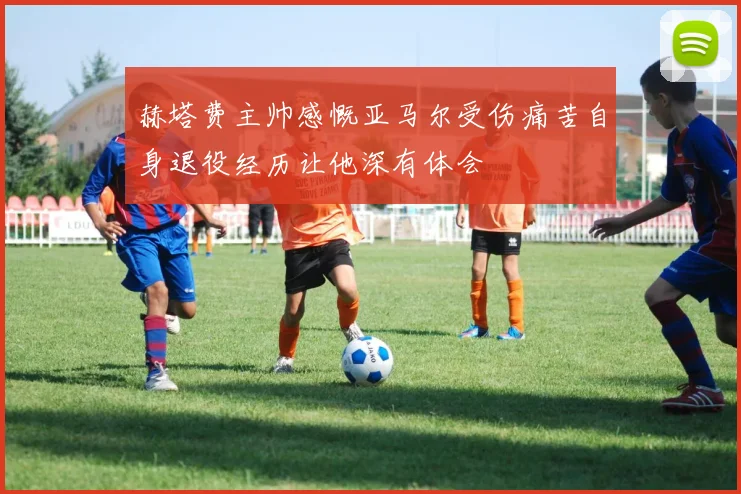 赫塔费主帅感慨亚马尔受伤痛苦自身退役经历让他深有体会