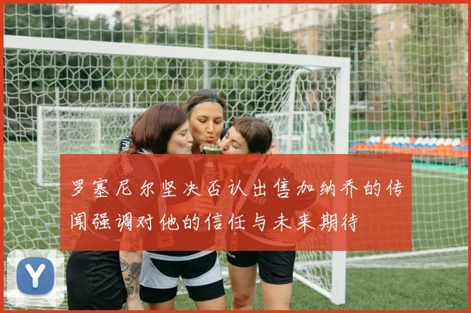 罗塞尼尔坚决否认出售加纳乔的传闻强调对他的信任与未来期待